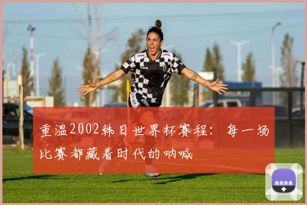 重温2002韩日世界杯赛程：每一场比赛都藏着时代的呐喊